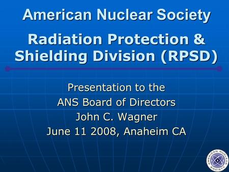 American Nuclear Society Radiation Protection & Shielding Division (RPSD) Presentation to the ANS Board of Directors John C. Wagner June 11 2008, Anaheim.