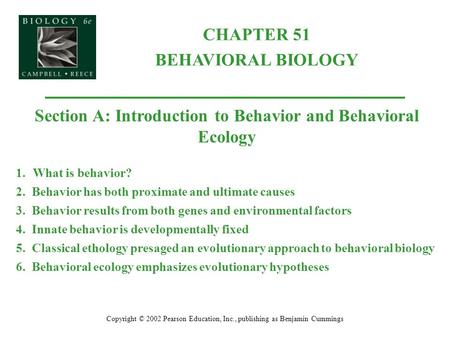 CHAPTER 51 BEHAVIORAL BIOLOGY Copyright © 2002 Pearson Education, Inc., publishing as Benjamin Cummings Section A: Introduction to Behavior and Behavioral.