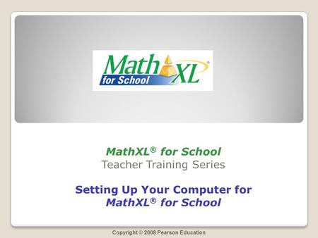 Copyright © 2008 Pearson Education MathXL ® for School Teacher Training Series Setting Up Your Computer for MathXL ® for School.