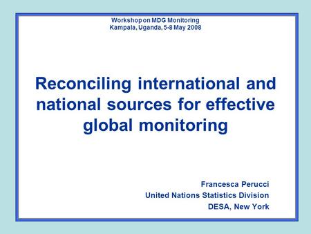 Workshop on MDG Monitoring Kampala, Uganda, 5-8 May 2008 Reconciling international and national sources for effective global monitoring Francesca Perucci.