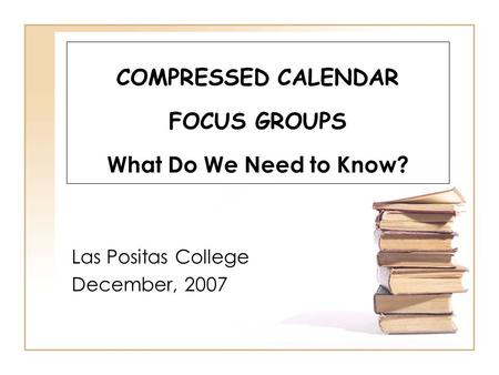 COMPRESSED CALENDAR FOCUS GROUPS What Do We Need to Know? Las Positas College December, 2007.