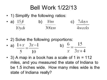 Bell Work 1/22/13 1) Simplify the following ratios: a)b)c) 2) Solve the following proportions: a)b) 3) A map in a book has a scale of 1 in = 112 miles,