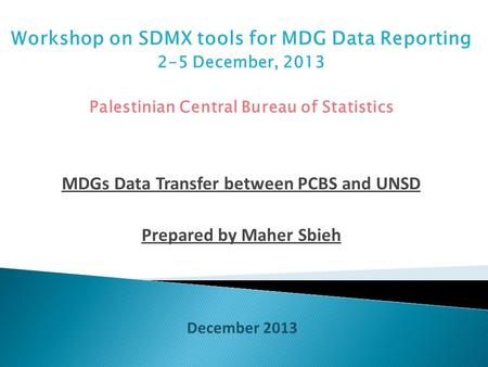 Workshop on SDMX tools for MDG Data Reporting 2-5 December, 2013 Palestinian Central Bureau of Statistics MDGs Data Transfer between PCBS and UNSD Prepared.