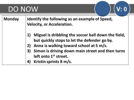 DO NOW V: 0 MondayIdentify the following as an example of Speed, Velocity, or Acceleration. 1)Miguel is dribbling the soccer ball down the field, but quickly.