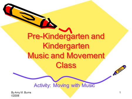 By Amy M. Burns ©2006 1 Pre-Kindergarten and Kindergarten Music and Movement Class Activity: Moving with Music.
