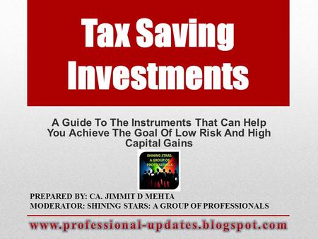 Tax Saving Investments A Guide To The Instruments That Can Help You Achieve The Goal Of Low Risk And High Capital Gains PREPARED BY: CA. JIMMIT D MEHTA.