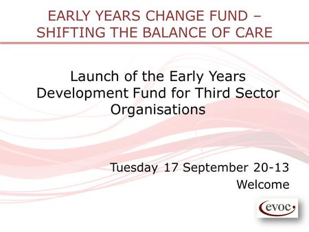EARLY YEARS CHANGE FUND – SHIFTING THE BALANCE OF CARE Launch of the Early Years Development Fund for Third Sector Organisations Tuesday 17 September 20-13.