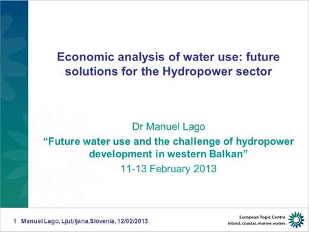 Manuel Lago, Ljubljana,Slovenia, 12/02/20131 Economic analysis of water use: future solutions for the Hydropower sector Dr Manuel Lago “Future water use.
