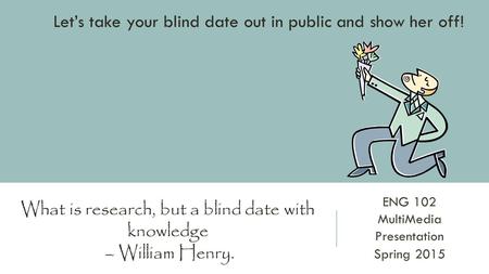 ENG 102 MultiMedia Presentation Spring 2015 What is research, but a blind date with knowledge – William Henry. Let’s take your blind date out in public.