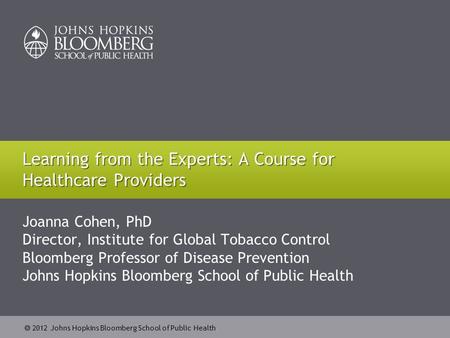  2012 Johns Hopkins Bloomberg School of Public Health Joanna Cohen, PhD Director, Institute for Global Tobacco Control Bloomberg Professor of Disease.