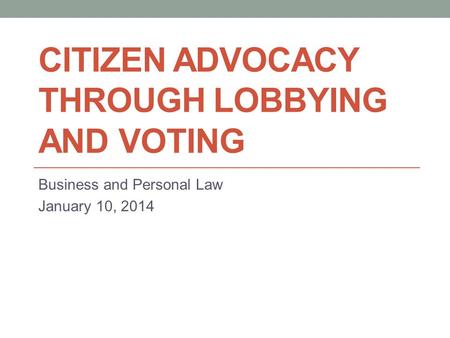 CITIZEN ADVOCACY THROUGH LOBBYING AND VOTING Business and Personal Law January 10, 2014.