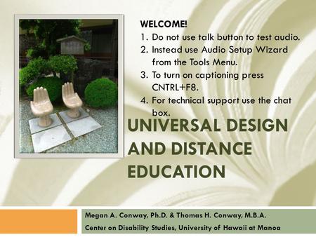 UNIVERSAL DESIGN AND DISTANCE EDUCATION Megan A. Conway, Ph.D. & Thomas H. Conway, M.B.A. Center on Disability Studies, University of Hawaii at Manoa WELCOME!