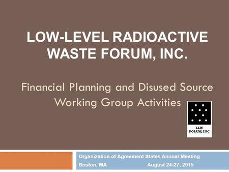 LOW-LEVEL RADIOACTIVE WASTE FORUM, INC. Financial Planning and Disused Source Working Group Activities Organization of Agreement States Annual Meeting.