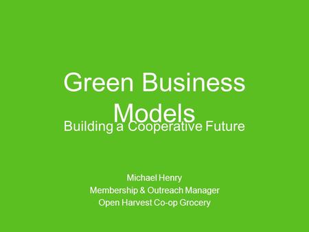 Green Business Models Building a Cooperative Future Michael Henry Membership & Outreach Manager Open Harvest Co-op Grocery.