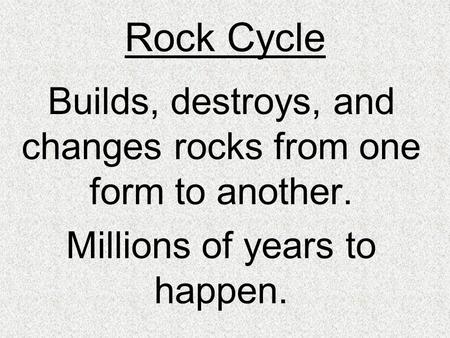 Rock Cycle Builds, destroys, and changes rocks from one form to another. Millions of years to happen.