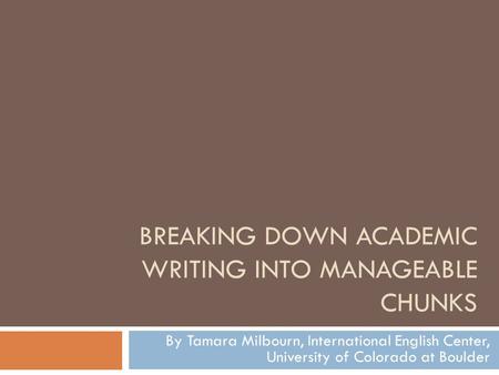 BREAKING DOWN ACADEMIC WRITING INTO MANAGEABLE CHUNKS By Tamara Milbourn, International English Center, University of Colorado at Boulder.