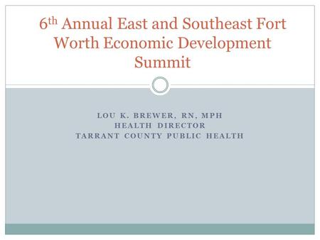 LOU K. BREWER, RN, MPH HEALTH DIRECTOR TARRANT COUNTY PUBLIC HEALTH 6 th Annual East and Southeast Fort Worth Economic Development Summit.