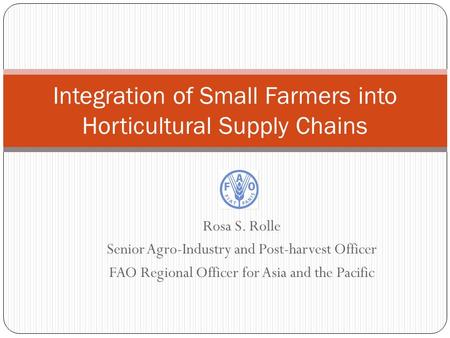Rosa S. Rolle Senior Agro-Industry and Post-harvest Officer FAO Regional Officer for Asia and the Pacific Integration of Small Farmers into Horticultural.