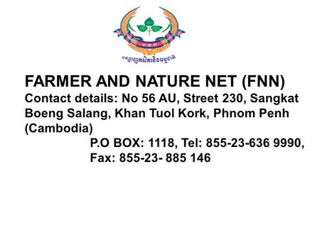 FARMER AND NATURE NET (FNN) Contact details: No 56 AU, Street 230, Sangkat Boeng Salang, Khan Tuol Kork, Phnom Penh (Cambodia) P.O BOX: 1118, Tel: 855-23-636.