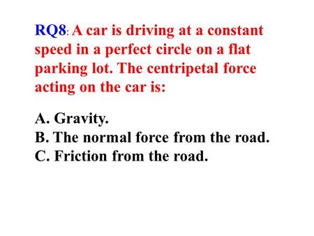RQ8: A car is driving at a constant speed in a perfect circle on a flat parking lot. The centripetal force acting on the car is: A. Gravity. B. The normal.