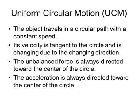 Uniform Circular Motion (UCM) The object travels in a circular path with a constant speed. Its velocity is tangent to the circle and is changing due to.