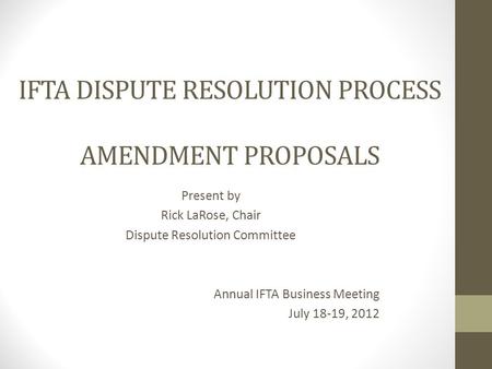 IFTA DISPUTE RESOLUTION PROCESS AMENDMENT PROPOSALS Present by Rick LaRose, Chair Dispute Resolution Committee Annual IFTA Business Meeting July 18-19,