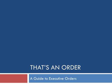 THAT’S AN ORDER A Guide to Executive Orders. Presidential Actions Executive Orders Presidential Memoranda Proclamations