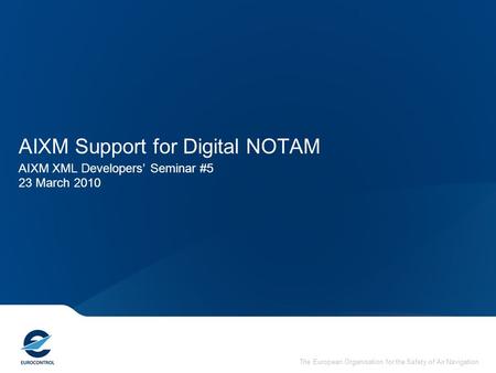 The European Organisation for the Safety of Air Navigation AIXM Support for Digital NOTAM AIXM XML Developers’ Seminar #5 23 March 2010.