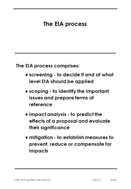 UNEP Training Resource ManualTopic 2 Slide 1 The EIA process The EIA process comprises:  screening - to decide if and at what level EIA should be applied.