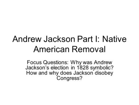 Andrew Jackson Part I: Native American Removal Focus Questions: Why was Andrew Jackson’s election in 1828 symbolic? How and why does Jackson disobey Congress?