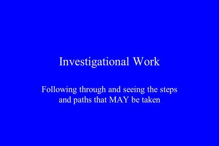 Investigational Work Following through and seeing the steps and paths that MAY be taken.