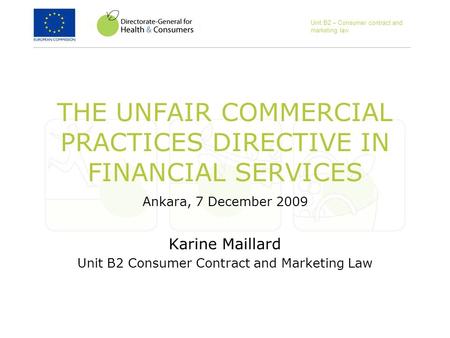 Unit B2 – Consumer contract and marketing law THE UNFAIR COMMERCIAL PRACTICES DIRECTIVE IN FINANCIAL SERVICES Ankara, 7 December 2009 Karine Maillard Unit.
