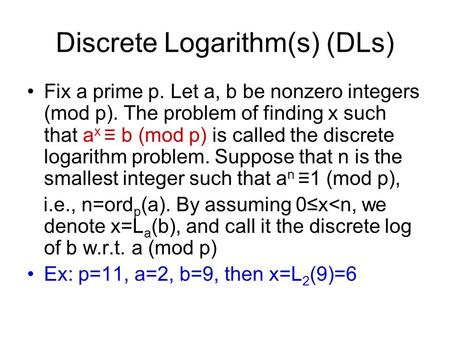 Discrete Logarithm(s) (DLs) Fix a prime p. Let a, b be nonzero integers (mod p). The problem of finding x such that a x ≡ b (mod p) is called the discrete.