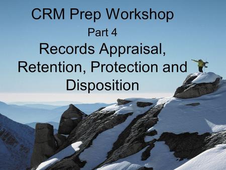 CRM Prep Workshop Part 4 Records Appraisal, Retention, Protection and Disposition.