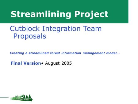 Streamlining Project Final Version August 2005 Cutblock Integration Team Proposals Creating a streamlined forest information management model…