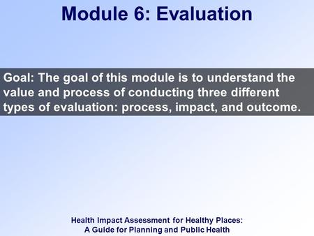 Health Impact Assessment for Healthy Places: A Guide for Planning and Public Health Module 6: Evaluation Goal: The goal of this module is to understand.