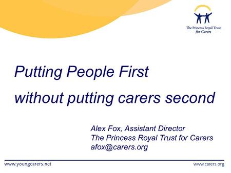 Putting People First without putting carers second Alex Fox, Assistant Director The Princess Royal Trust for Carers