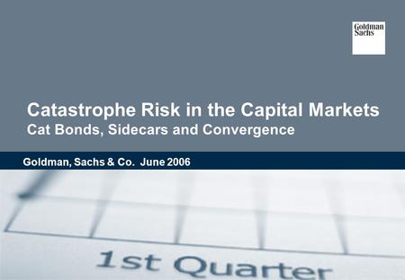 Catastrophe Risk in the Capital Markets Cat Bonds, Sidecars and Convergence Goldman, Sachs & Co. June 2006.