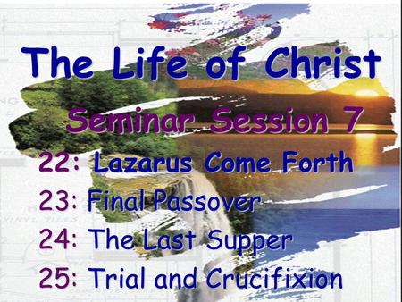 The Life of Christ Seminar Session 7 22: Lazarus Come Forth 23: Final Passover 24: The Last Supper 25: Trial and Crucifixion.