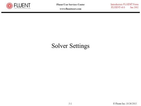 © Fluent Inc. 10/26/20155-1 Introductory FLUENT Notes FLUENT v6.0 Jan 2002 Fluent User Services Center www.fluentusers.com Solver Settings.