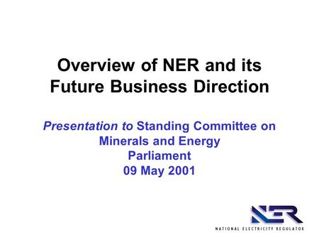 Overview of NER and its Future Business Direction Presentation to Standing Committee on Minerals and Energy Parliament 09 May 2001.