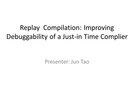 Replay Compilation: Improving Debuggability of a Just-in Time Complier Presenter: Jun Tao.