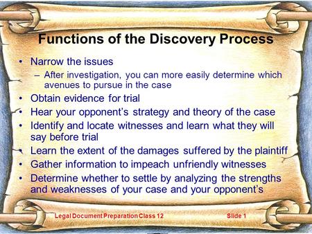 Legal Document Preparation Class 12Slide 1 Functions of the Discovery Process Narrow the issues –After investigation, you can more easily determine which.