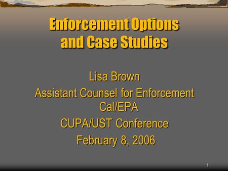 1 Enforcement Options and Case Studies Lisa Brown Assistant Counsel for Enforcement Cal/EPA CUPA/UST Conference February 8, 2006 February 8, 2006.