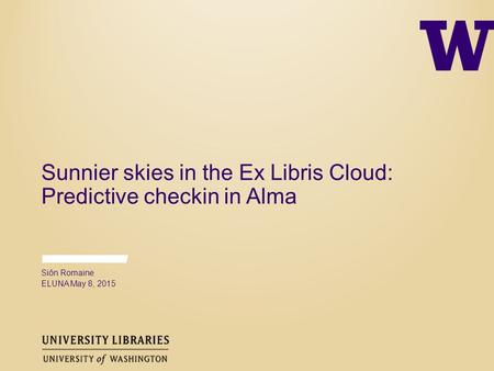Sunnier skies in the Ex Libris Cloud: Predictive checkin in Alma Siôn Romaine ELUNA May 8, 2015.