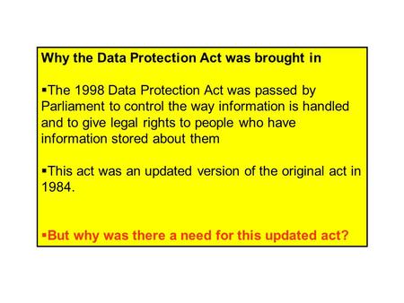 Why the Data Protection Act was brought in  The 1998 Data Protection Act was passed by Parliament to control the way information is handled and to give.