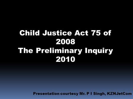 Child Justice Act 75 of 2008 The Preliminary Inquiry 2010 Presentation courtesy Mr. P I Singh, KZNJetCom.