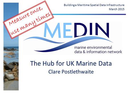 The Hub for UK Marine Data Clare Postlethwaite Building a Maritime Spatial Data Infrastructure March 2015 Measure once, use many times.