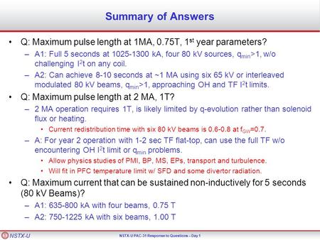 NSTX-U NSTX-U PAC-31 Response to Questions – Day 1 Summary of Answers Q: Maximum pulse length at 1MA, 0.75T, 1 st year parameters? –A1: Full 5 seconds.