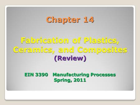 Chapter 14 Fabrication of Plastics, Ceramics, and Composites (Review) EIN 3390 Manufacturing Processes Spring, 2011.